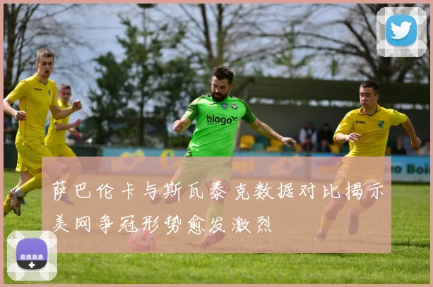 萨巴伦卡与斯瓦泰克数据对比揭示美网争冠形势愈发激烈