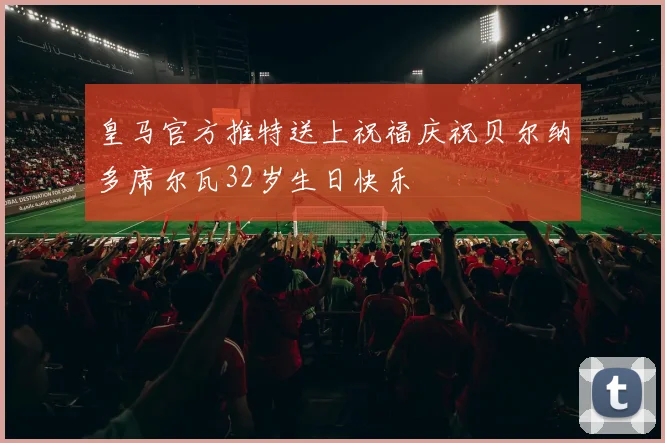 皇马官方推特送上祝福庆祝贝尔纳多席尔瓦32岁生日快乐