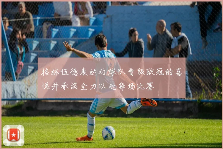 格林伍德表达对球队晋级欧冠的喜悦并承诺全力以赴每场比赛